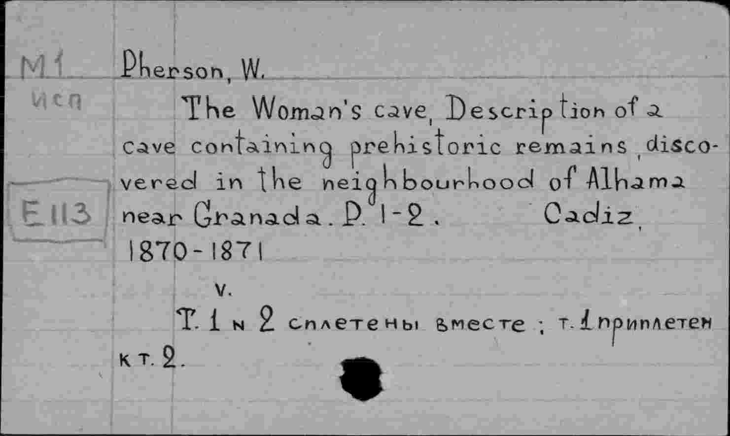 ﻿из
rherson, W. -___	_______________
The Wonran’ S C^Ve, І) Є scrip tioh of a cave containing prehistoric remains ,discovered in the neig h bourhood of Alhama near Granad a . P. I~2. Cadiz, 1870-1871
V.
Ti N 2 сплетены умеете ; т. 1 приплетем